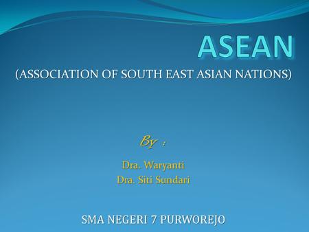 (ASSOCIATION OF SOUTH EAST ASIAN NATIONS) By : Dra. Waryanti Dra. Siti Sundari SMA NEGERI 7 PURWOREJO.