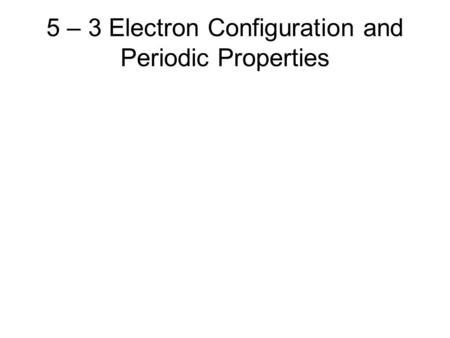 5 – 3 Electron Configuration and Periodic Properties.