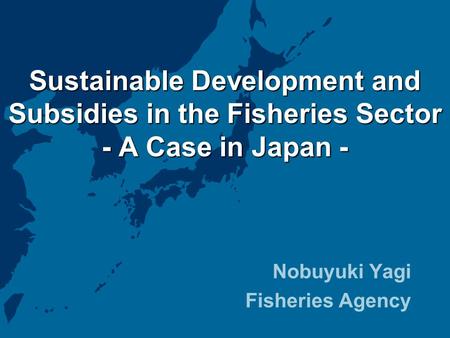Sustainable Development and Subsidies in the Fisheries Sector - A Case in Japan - Nobuyuki Yagi Fisheries Agency.