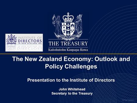 © The Treasury The New Zealand Economy: Outlook and Policy Challenges Presentation to the Institute of Directors John Whitehead Secretary to the Treasury.