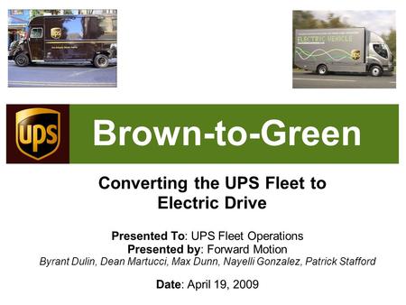 Brown-to-Green Converting the UPS Fleet to Electric Drive Presented To: UPS Fleet Operations Presented by: Forward Motion Byrant Dulin, Dean Martucci,