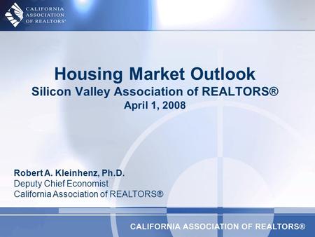 Housing Market Outlook Silicon Valley Association of REALTORS® April 1, 2008 Robert A. Kleinhenz, Ph.D. Deputy Chief Economist California Association of.