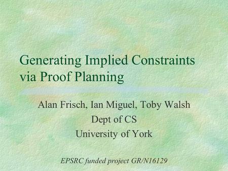 Generating Implied Constraints via Proof Planning Alan Frisch, Ian Miguel, Toby Walsh Dept of CS University of York EPSRC funded project GR/N16129.