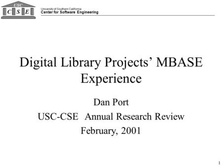 University of Southern California Center for Software Engineering CSE USC 1 Digital Library Projects’ MBASE Experience Dan Port USC-CSE Annual Research.
