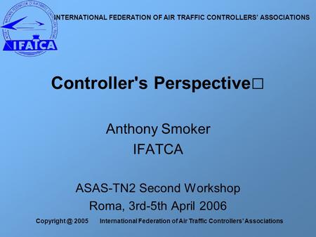 2005 International Federation of Air Traffic Controllers’ Associations Anthony Smoker IFATCA ASAS-TN2 Second Workshop Roma, 3rd-5th April 2006.