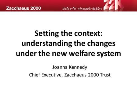 Setting the context: understanding the changes under the new welfare system Joanna Kennedy Chief Executive, Zacchaeus 2000 Trust.