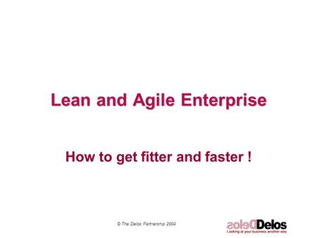 Lean and Agile Enterprise How to get fitter and faster ! © The Delos Partnership 2004.