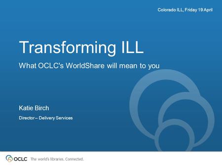 The world’s libraries. Connected. Transforming ILL What OCLC's WorldShare will mean to you Colorado ILL, Friday 19 April Katie Birch Director – Delivery.
