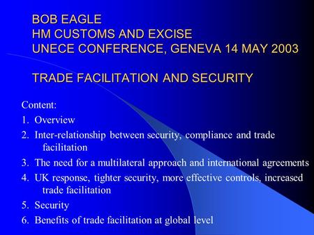 BOB EAGLE HM CUSTOMS AND EXCISE UNECE CONFERENCE, GENEVA 14 MAY 2003 TRADE FACILITATION AND SECURITY Content: 1. Overview 2. Inter-relationship between.