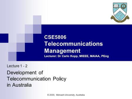 © 2005, Monash University, Australia Lecture 1 - 2 Development of Telecommunication Policy in Australia CSE5806 Telecommunications Management Lecturer: