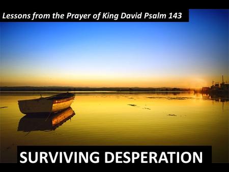SURVIVING DESPERATION Lessons from the Prayer of King David Psalm 143.