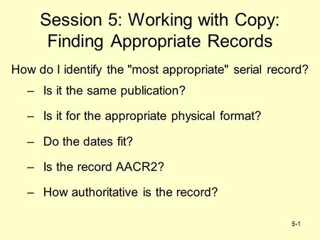 5-1 Session 5: Working with Copy: Finding Appropriate Records How do I identify the most appropriate serial record? –Is it the same publication? –Is.