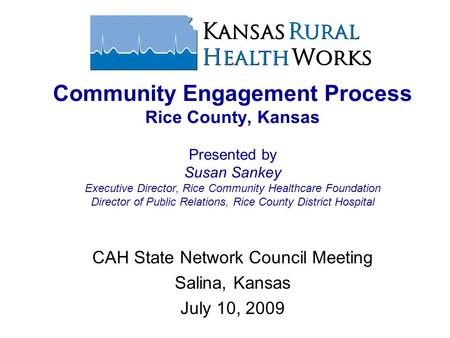 CAH State Network Council Meeting Salina, Kansas July 10, 2009 Community Engagement Process Rice County, Kansas Presented by Susan Sankey Executive Director,