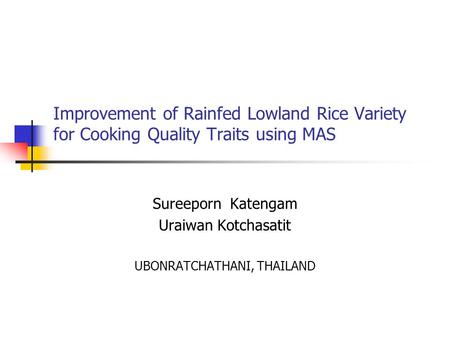 Improvement of Rainfed Lowland Rice Variety for Cooking Quality Traits using MAS Sureeporn Katengam Uraiwan Kotchasatit UBONRATCHATHANI, THAILAND.