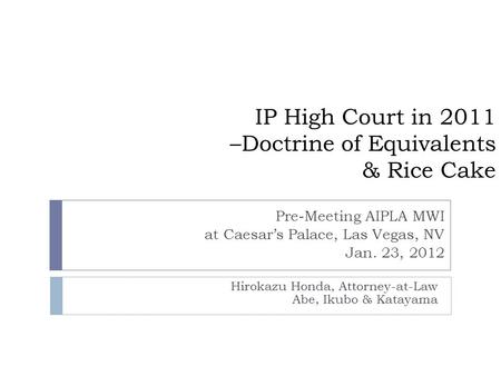 IP High Court in 2011 –Doctrine of Equivalents & Rice Cake Hirokazu Honda, Attorney-at-Law Abe, Ikubo & Katayama Pre-Meeting AIPLA MWI at Caesar’s Palace,