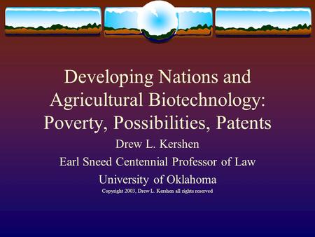 Developing Nations and Agricultural Biotechnology: Poverty, Possibilities, Patents Drew L. Kershen Earl Sneed Centennial Professor of Law University of.
