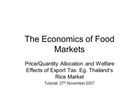 The Economics of Food Markets Price/Quantity Allocation and Welfare Effects of Export Tax. Eg. Thailand’s Rice Market Tutorial: 27 th November 2007.