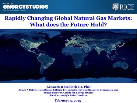 Rapidly Changing Global Natural Gas Markets: What does the Future Hold? Kenneth B Medlock III, PhD James A Baker III and Susan G Baker Fellow in Energy.