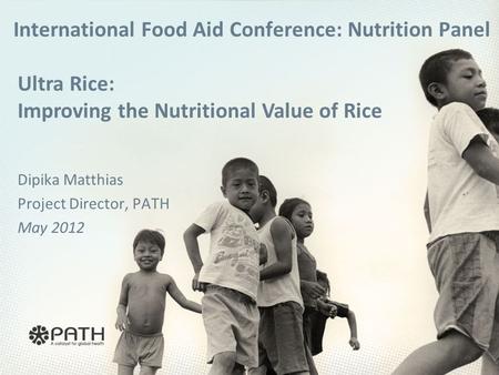 International Food Aid Conference: Nutrition Panel Dipika Matthias Project Director, PATH May 2012 Ultra Rice: Improving the Nutritional Value of Rice.