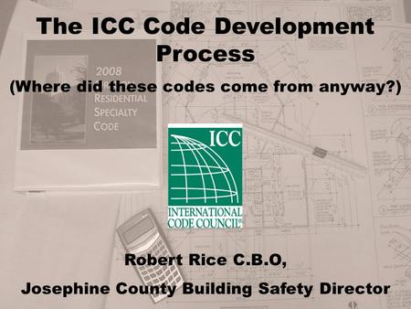 The ICC Code Development Process (Where did these codes come from anyway?) Robert Rice C.B.O, Josephine County Building Safety Director.
