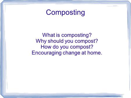 Composting What is composting? Why should you compost? How do you compost? Encouraging change at home.
