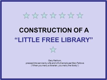 CONSTRUCTION OF A “LITTLE FREE LIBRARY” Gary Mehlum, pressed into service by wife and UHLS employee Mary Fellows (“When you marry a librarian, you marry.