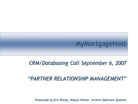 MyMortgageHostMyMortgageHost CRM/Databasing Call September 6, 2007 “PARTNER RELATIONSHIP MANAGEMENT” Presented by Eric Risley, Wayne Hohler: Aclient Software.