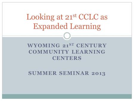 WYOMING 21 ST CENTURY COMMUNITY LEARNING CENTERS SUMMER SEMINAR 2013 Looking at 21 st CCLC as Expanded Learning.