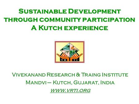 Sustainable Development through community participation A Kutch experience Vivekanand Research & Traing Institute Mandvi – Kutch, Gujarat, India www.vrti.org.