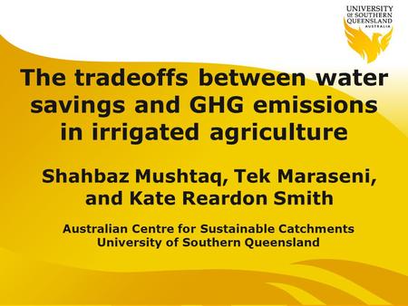 The tradeoffs between water savings and GHG emissions in irrigated agriculture Shahbaz Mushtaq, Tek Maraseni, and Kate Reardon Smith Australian Centre.