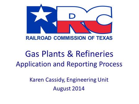 RAILROAD COMMISSION OF TEXAS Gas Plants & Refineries Application and Reporting Process Karen Cassidy, Engineering Unit August 2014.