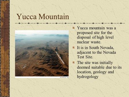 Yucca Mountain Yucca mountain was a proposed site for the disposal of high level nuclear waste. It is in South Nevada, adjacent to the Nevada Test Site.