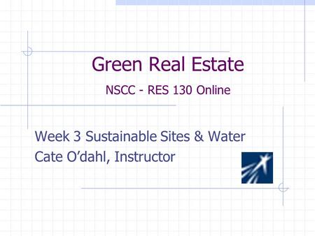 Green Real Estate NSCC - RES 130 Online Week 3 Sustainable Sites & Water Cate O’dahl, Instructor.