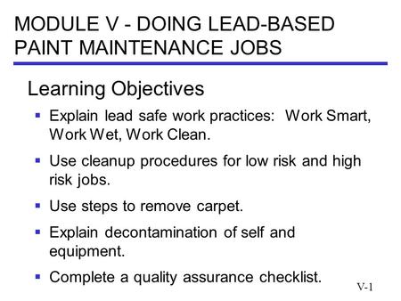 V-1 MODULE V - DOING LEAD-BASED PAINT MAINTENANCE JOBS  Explain lead safe work practices: Work Smart, Work Wet, Work Clean.  Use cleanup procedures for.