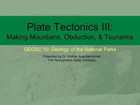 GEOSC 10: Geology of the National Parks Plate Tectonics III: Making Mountains, Obduction, & Tsunamis Presented by Dr. Sridhar Anandakrishnan The Pennsylvania.