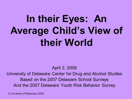 In their Eyes: An Average Child’s View of their World April 2, 2008 University of Delaware Center for Drug and Alcohol Studies Based on the 2007 Delaware.