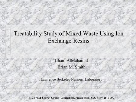 Treatability Study of Mixed Waste Using Ion Exchange Resins Ilham AlMahamid Brian M. Smith Lawrence Berkeley National Laboratory EIChroM Users’ Group Workshop,