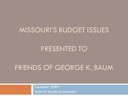 MISSOURI’S BUDGET ISSUES PRESENTED TO FRIENDS OF GEORGE K. BAUM December 2009 James R. Moody & Associates.