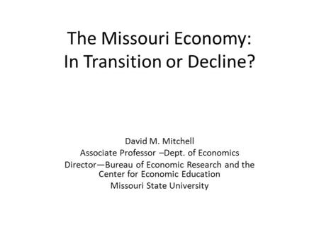 The Missouri Economy: In Transition or Decline? David M. Mitchell Associate Professor –Dept. of Economics Director—Bureau of Economic Research and the.