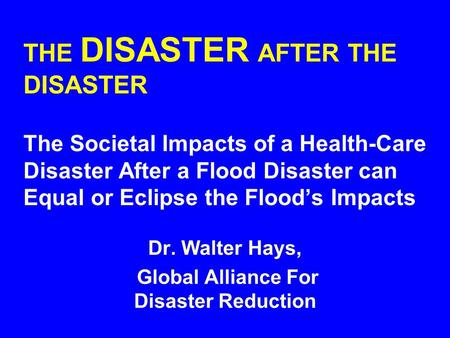 THE DISASTER AFTER THE DISASTER The Societal Impacts of a Health-Care Disaster After a Flood Disaster can Equal or Eclipse the Flood’s Impacts Dr. Walter.