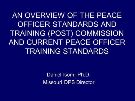 AN OVERVIEW OF THE PEACE OFFICER STANDARDS AND TRAINING (POST) COMMISSION AND CURRENT PEACE OFFICER TRAINING STANDARDS Daniel Isom, Ph.D. Missouri DPS.