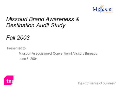 Missouri Brand Awareness & Destination Audit Study Fall 2003 Presented to: Missouri Association of Convention & Visitors Bureaus June 8, 2004.