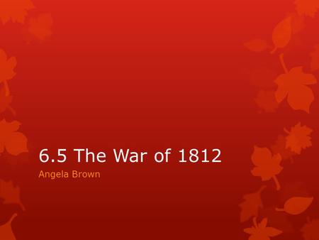 6.5 The War of 1812 Angela Brown.