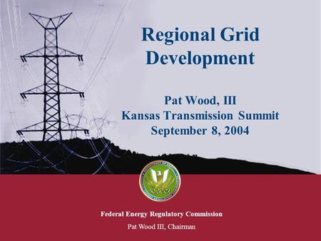 Federal Energy Regulatory Commission Pat Wood III, Chairman Regional Grid Development Pat Wood, III Kansas Transmission Summit September 8, 2004.