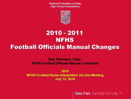 Take Part. Get Set For Life.™ National Federation of State High School Associations 2010 - 2011 NFHS Football Officials Manual Changes Dale Pleimann, Chair.