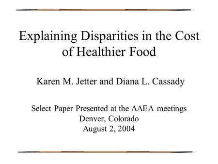 Explaining Disparities in the Cost of Healthier Food Karen M. Jetter and Diana L. Cassady Select Paper Presented at the AAEA meetings Denver, Colorado.