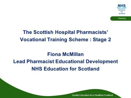 Quality Education for a Healthier Scotland Pharmacy The Scottish Hospital Pharmacists’ Vocational Training Scheme : Stage 2 Fiona McMillan Lead Pharmacist.