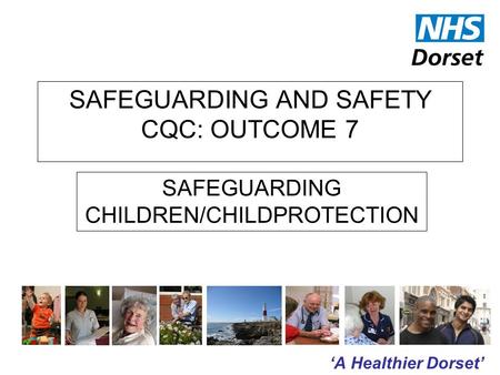 ‘A Healthier Dorset’ SAFEGUARDING AND SAFETY CQC: OUTCOME 7 SAFEGUARDING CHILDREN/CHILDPROTECTION.