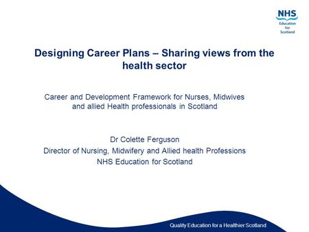 Quality Education for a Healthier Scotland Designing Career Plans – Sharing views from the health sector Career and Development Framework for Nurses, Midwives.