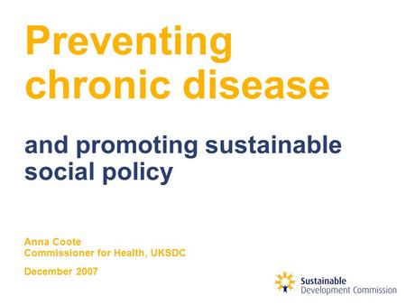 Preventing chronic disease and promoting sustainable social policy Anna Coote Commissioner for Health, UKSDC December 2007.